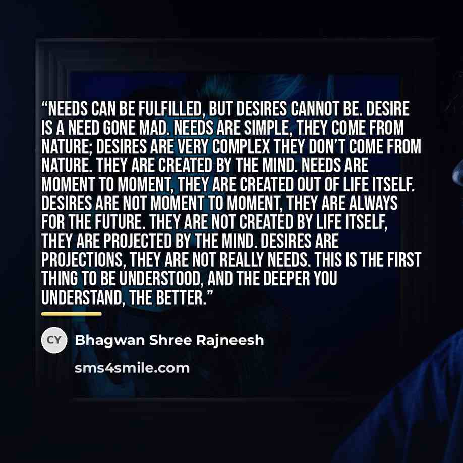 “Needs can be fulfilled, but desires cannot be. Desire is a need gone mad. Needs are simple, they come from nature; desires are very complex they don’t come from nature. They are created by the mind. Needs are moment to moment, they are created out of life itself. Desires are not moment to moment…” quote by Bhagwan Shree Rajneesh
