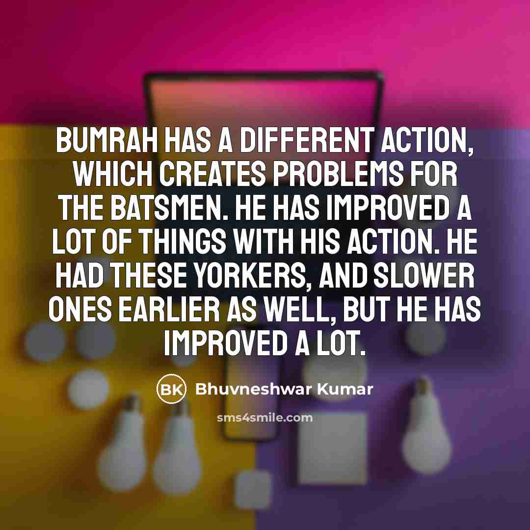 “Bumrah has a different action, which creates problems for the batsmen. He has improved a lot of things with his action. He had these yorkers, and slower ones earlier as well, but he has improved a lot.” quote by Bhuvneshwar Kumar