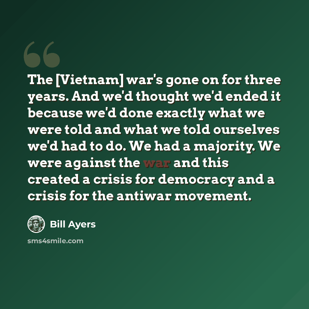 “The [Vietnam] war's gone on for three years. And we'd thought we'd ended it because we'd done exactly what we were told and what we told ourselves we'd had to do. We had a majority. We were against the war and this created a crisis for democracy and a crisis for the antiwar movement.” quote by Bill Ayers