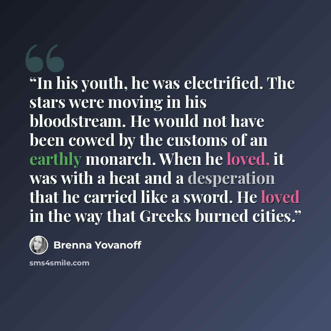 “In his youth, he was electrified. The stars were moving in his bloodstream. He would not have been cowed by the customs of an earthly monarch. When he loved, it was with a heat and a desperation that he carried like a sword. He loved in the way that Greeks burned cities.” quote by Brenna Yovanoff