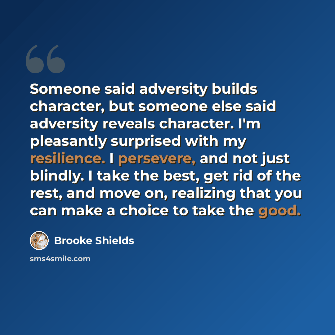 “Someone said adversity builds character, but someone else said adversity reveals character. I'm pleasantly surprised with my resilience. I persevere, and not just blindly. I take the best, get rid of the rest, and move on, realizing that you can make a choice to take the good.” quote by Brooke Shields