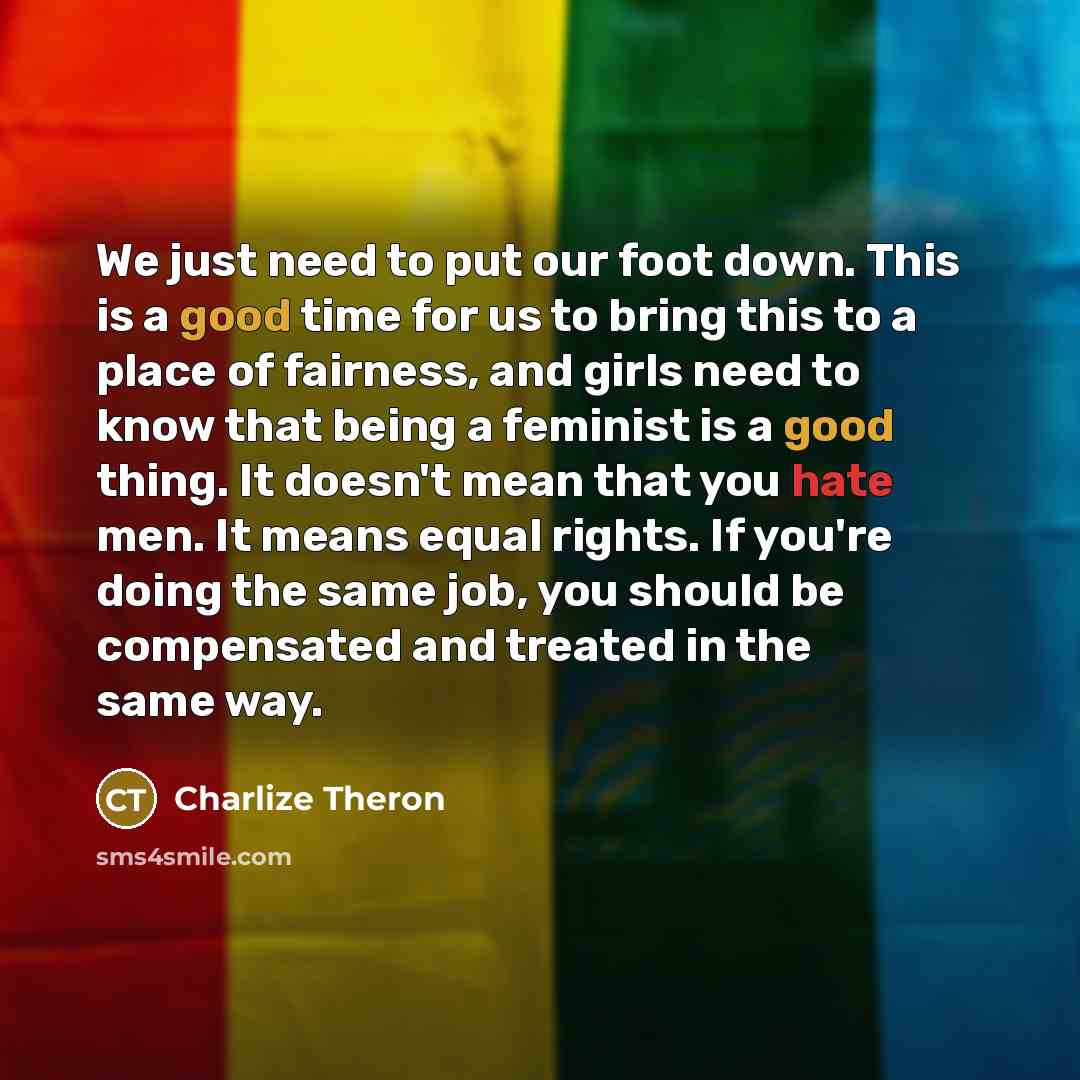 “We just need to put our foot down. This is a good time for us to bring this to a place of fairness, and girls need to know that being a feminist is a good thing. It doesn't mean that you hate men. It means equal rights. If you're doing the same job, you should be compensated and treated in the…” quote by Charlize Theron
