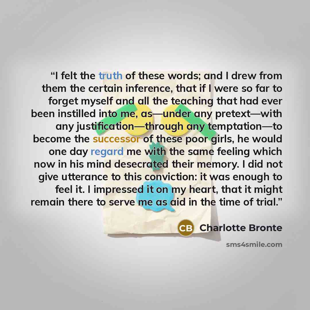 “I felt the truth of these words; and I drew from them the certain inference, that if I were so far to forget myself and all the teaching that had ever been instilled into me, as—under any pretext—with any justification—through any temptation—to become the successor of these poor girls, he would…” quote by Charlotte Brontë