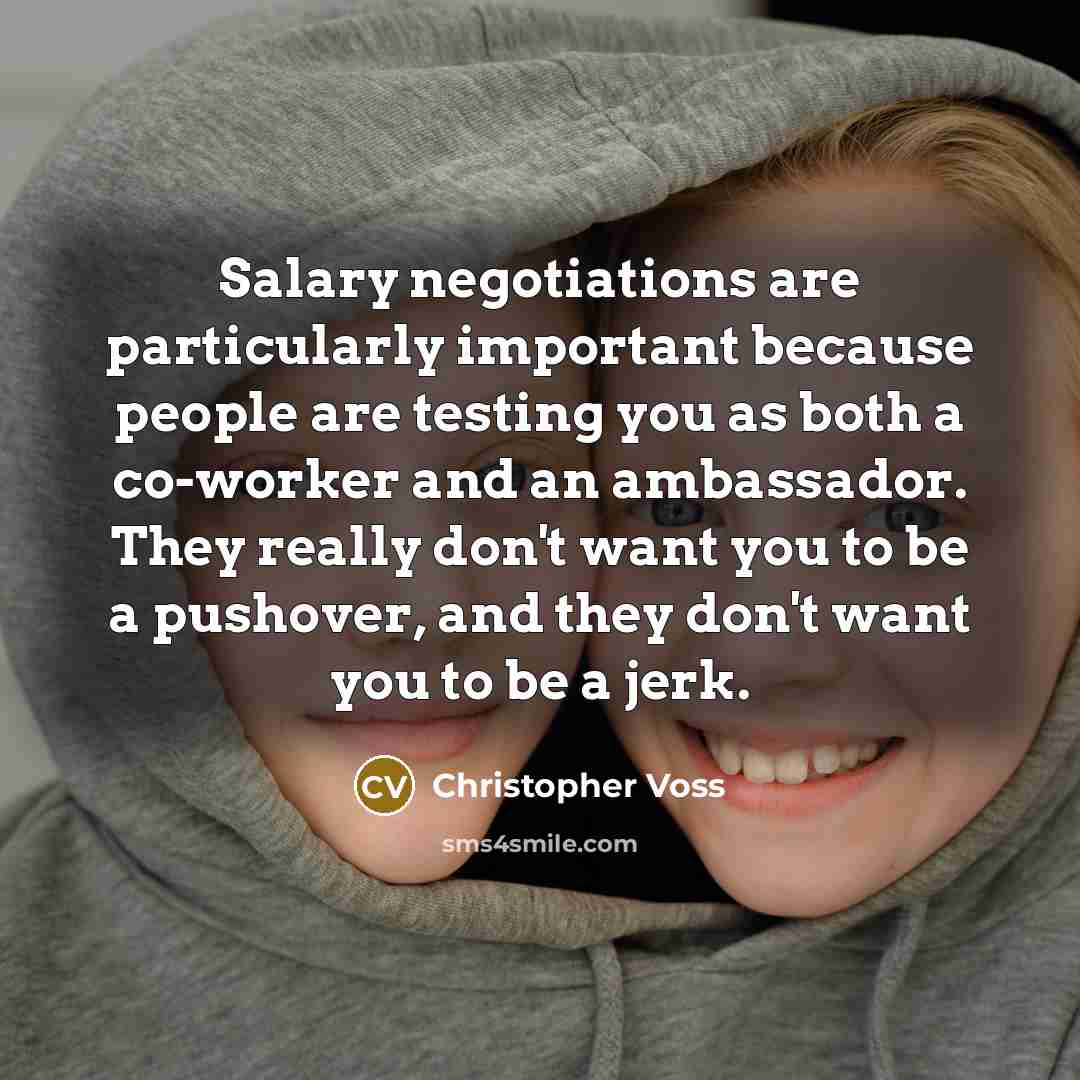 “Salary negotiations are particularly important because people are testing you as both a co-worker and an ambassador. They really don't want you to be a pushover, and they don't want you to be a jerk.” quote by Christopher Voss