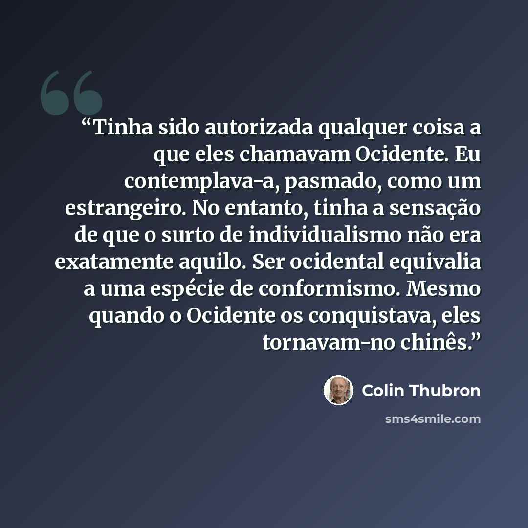“Tinha sido autorizada qualquer coisa a que eles chamavam Ocidente. Eu contemplava-a, pasmado, como um estrangeiro. No entanto, tinha a sensação de que o surto de individualismo não era exatamente aquilo. Ser ocidental equivalia a uma espécie de conformismo. Mesmo quando o Ocidente os conquistava…” quote by Colin Thubron