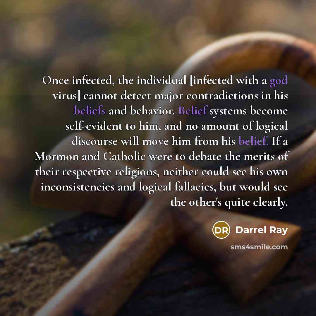 “Once infected, the individual [infected with a god virus] cannot detect major contradictions in his beliefs and behavior. Belief systems become self-evident to him, and no amount of logical discourse will move him from his belief. If a Mormon and Catholic were to debate the merits of their…” quote by Darrel Ray