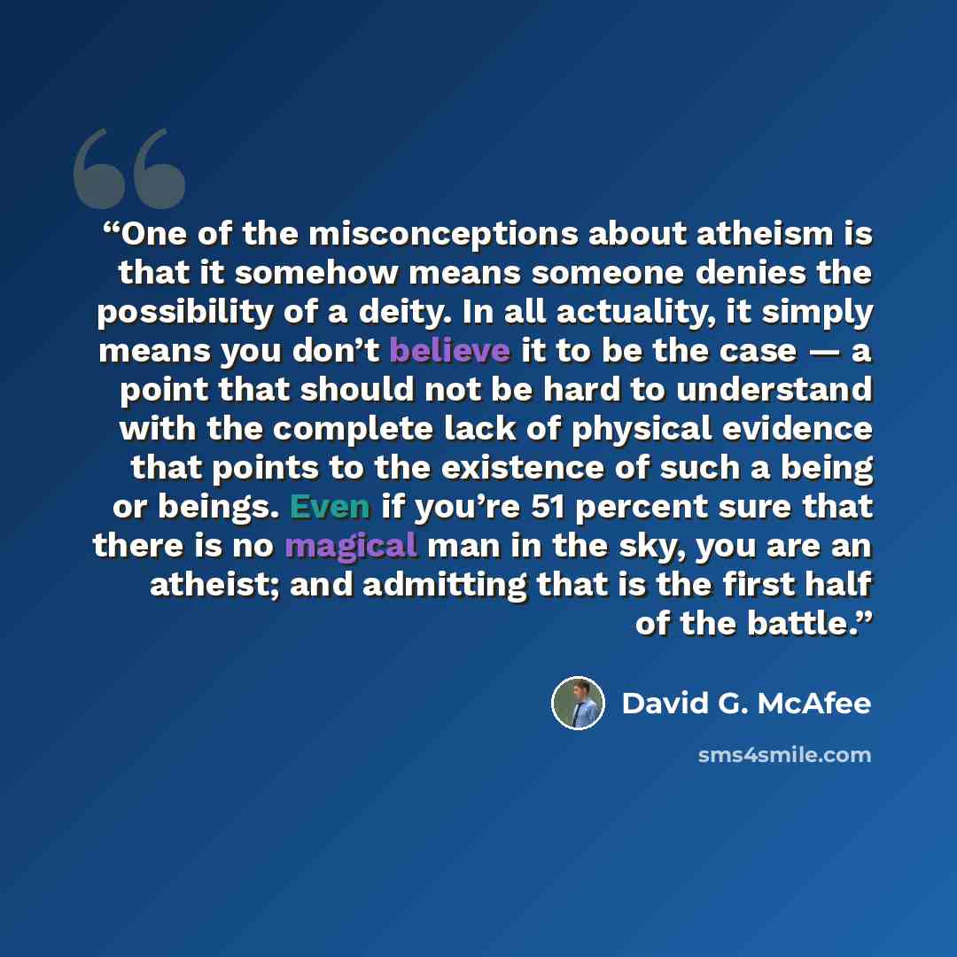 “One of the misconceptions about atheism is that it somehow means someone denies the possibility of a deity. In all actuality, it simply means you don’t believe it to be the case — a point that should not be hard to understand with the complete lack of physical evidence that points to the existence…” quote by David G. McAfee