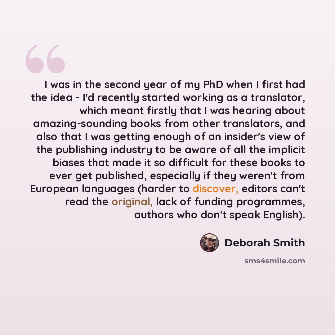“I was in the second year of my PhD when I first had the idea - I'd recently started working as a translator, which meant firstly that I was hearing about amazing-sounding books from other translators, and also that I was getting enough of an insider's view of the publishing industry to be aware of…” quote by Deborah Smith