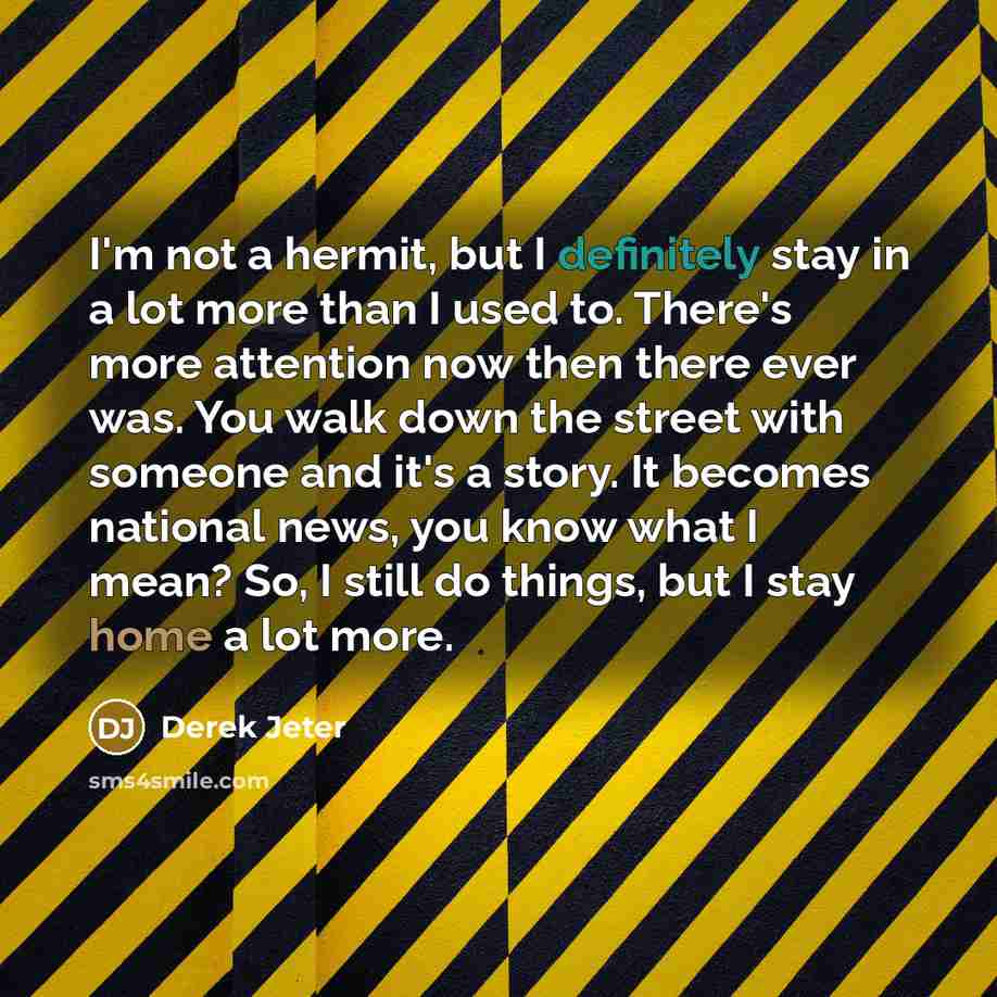 “I'm not a hermit, but I definitely stay in a lot more than I used to. There's more attention now then there ever was. You walk down the street with someone and it's a story. It becomes national news, you know what I mean? So, I still do things, but I stay home a lot more.” quote by Derek Jeter