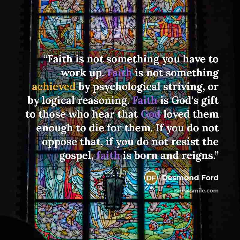 “Faith is not something you have to work up. Faith is not something achieved by psychological striving, or by logical reasoning. Faith is God's gift to those who hear that God loved them enough to die for them. If you do not oppose that, if you do not resist the gospel, faith is born and reigns.” quote by Desmond Ford