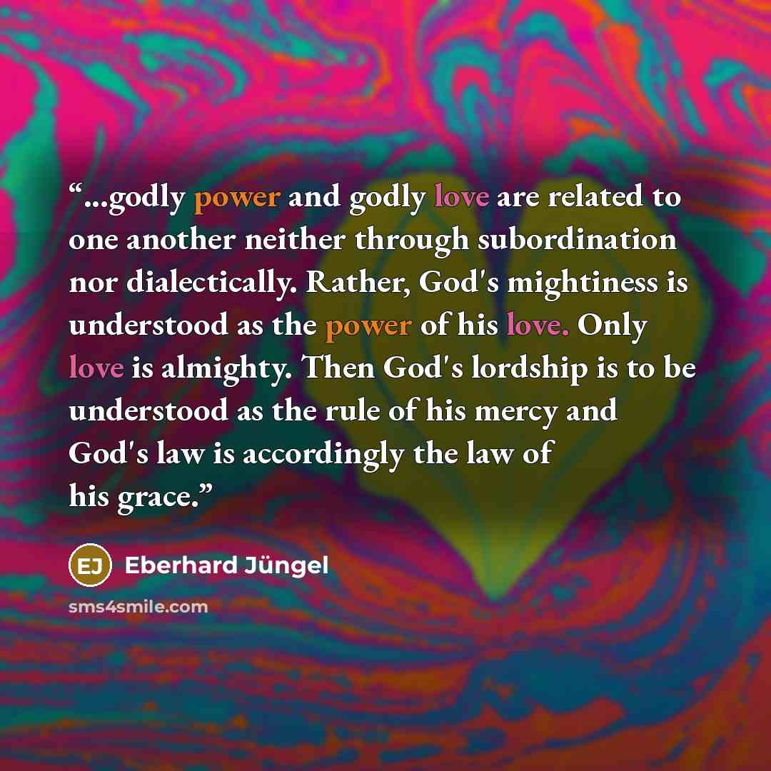 “...godly power and godly love are related to one another neither through subordination nor dialectically. Rather, God's mightiness is understood as the power of his love. Only love is almighty. Then God's lordship is to be understood as the rule of his mercy and God's law is accordingly the law of…” quote by Eberhard Jüngel