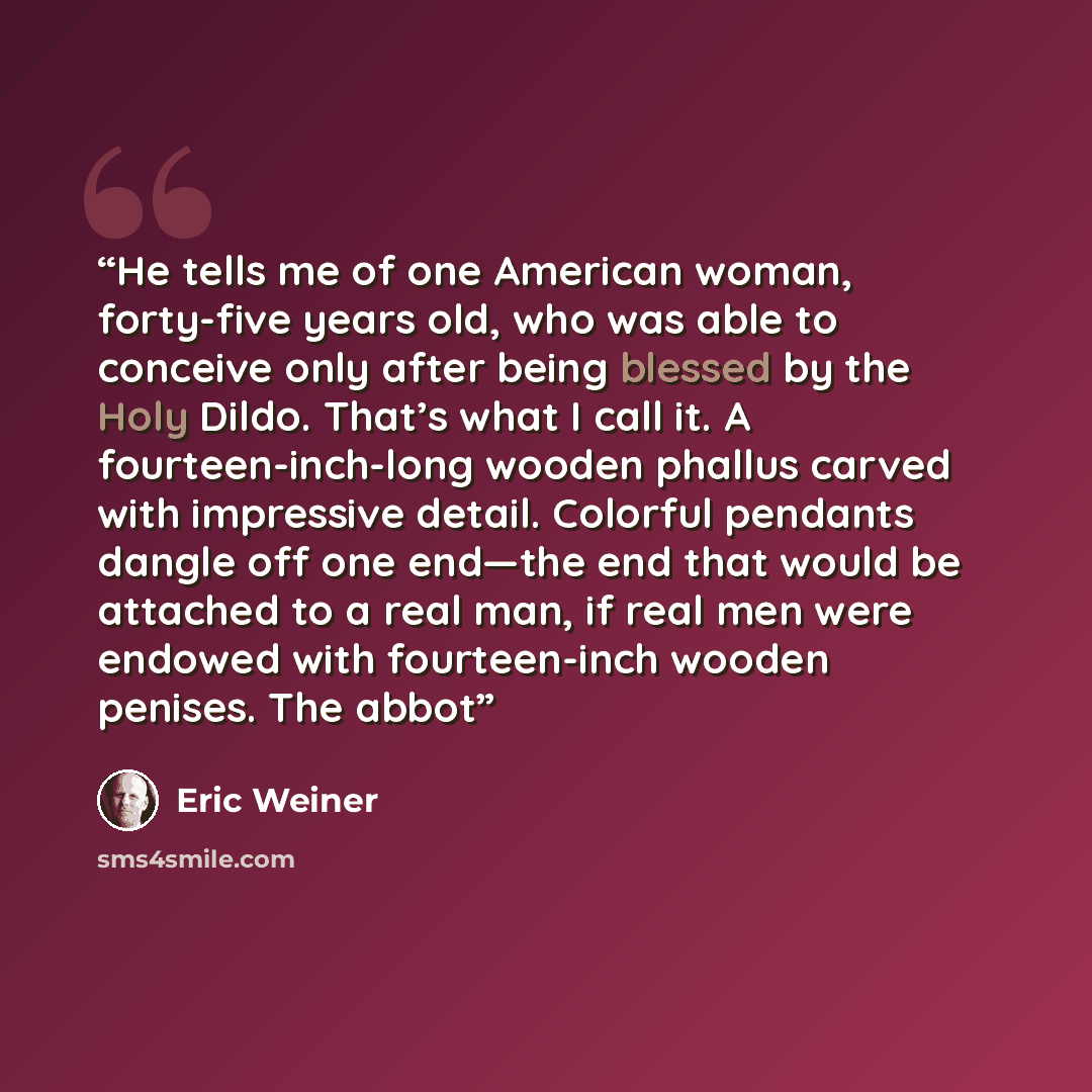 “He tells me of one American woman, forty-five years old, who was able to conceive only after being blessed by the Holy Dildo. That’s what I call it. A fourteen-inch-long wooden phallus carved with impressive detail. Colorful pendants dangle off one end—the end that would be attached to a real man…” quote by Eric Weiner