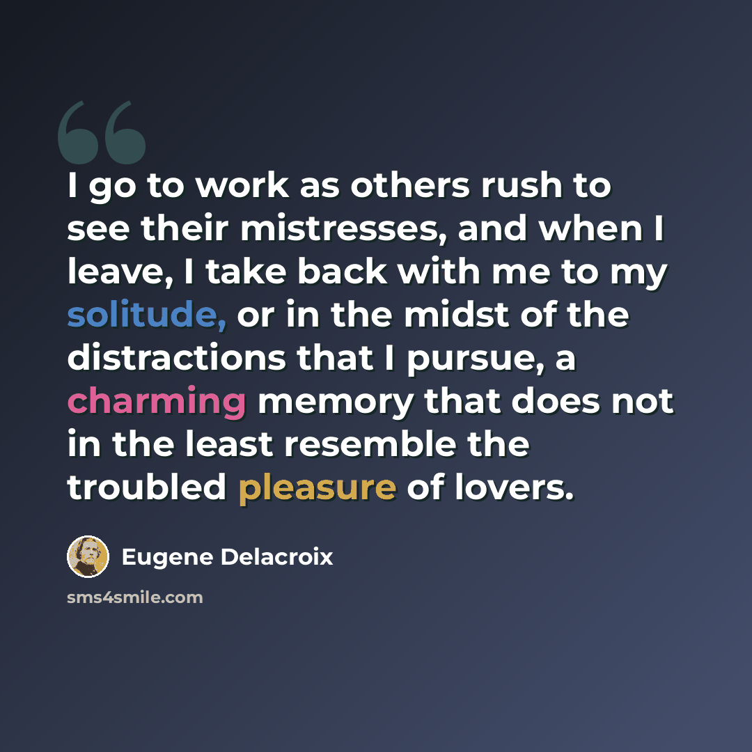 “I go to work as others rush to see their mistresses, and when I leave, I take back with me to my solitude, or in the midst of the distractions that I pursue, a charming memory that does not in the least resemble the troubled pleasure of lovers.” quote by Eugene Delacroix