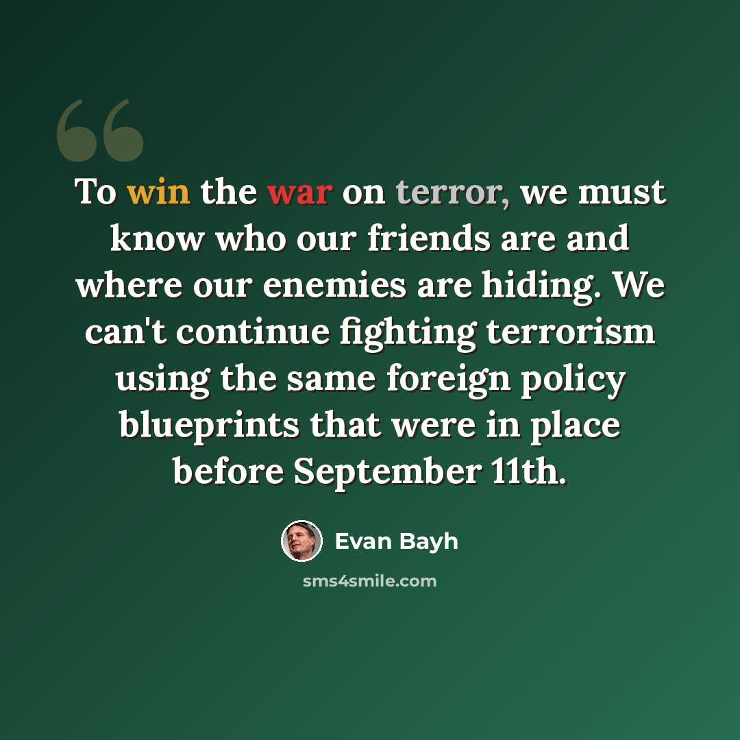“To win the war on terror, we must know who our friends are and where our enemies are hiding. We can't continue fighting terrorism using the same foreign policy blueprints that were in place before September 11th.” quote by Evan Bayh