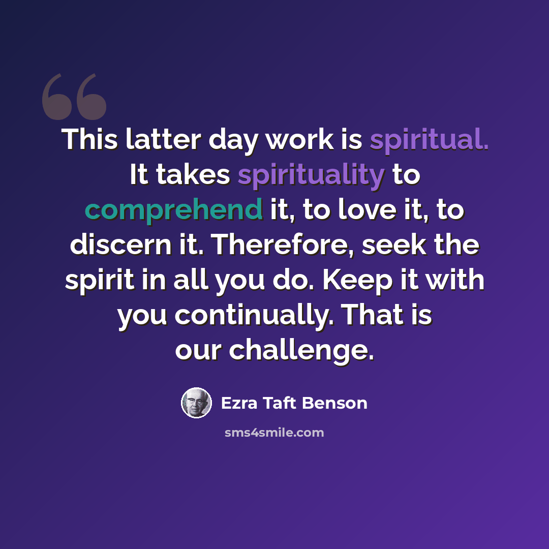 “This latter day work is spiritual. It takes spirituality to comprehend it, to love it, to discern it. Therefore, seek the spirit in all you do. Keep it with you continually. That is our challenge.” quote by Ezra Taft Benson