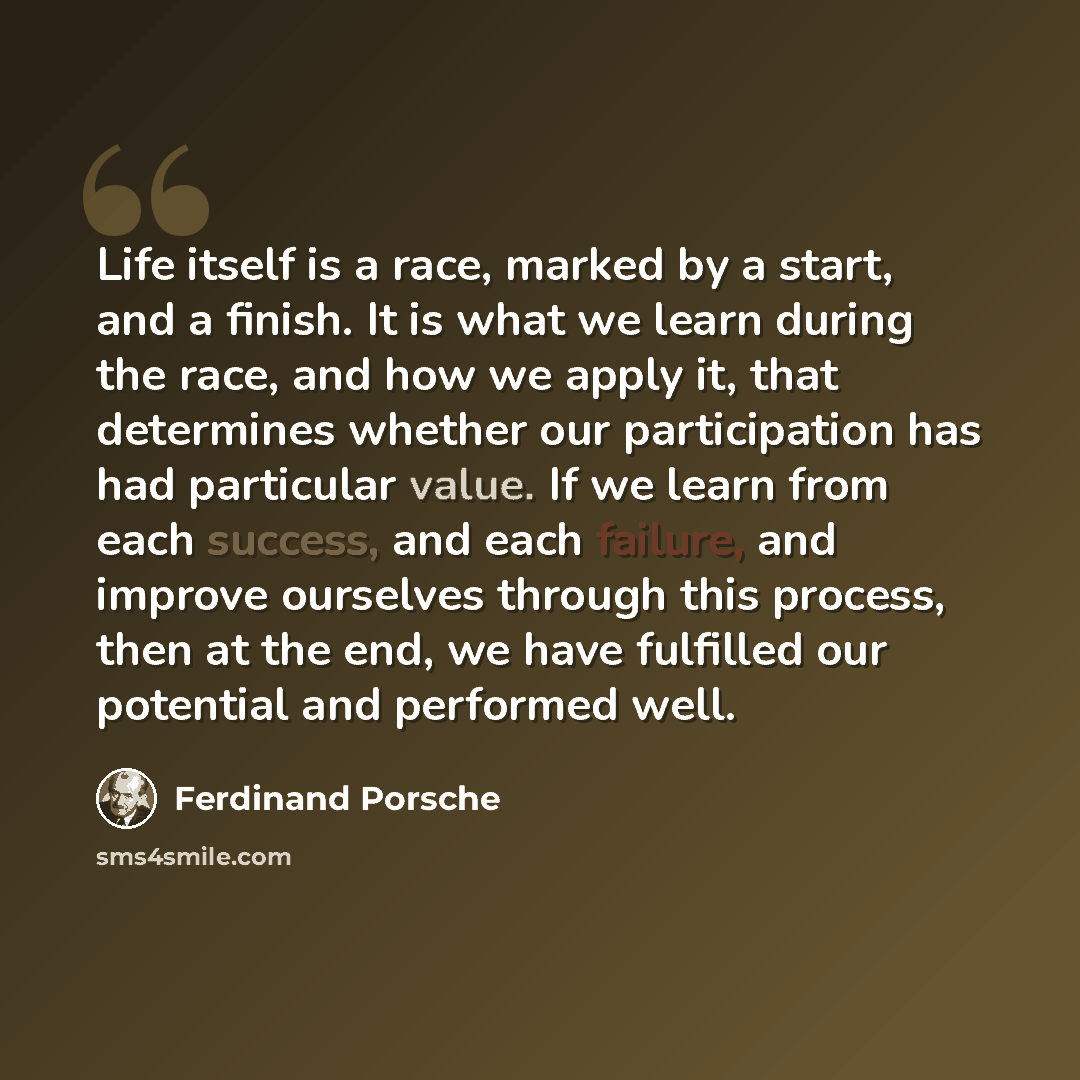 “Life itself is a race, marked by a start, and a finish. It is what we learn during the race, and how we apply it, that determines whether our participation has had particular value. If we learn from each success, and each failure, and improve ourselves through this process, then at the end, we…” quote by Ferdinand Porsche