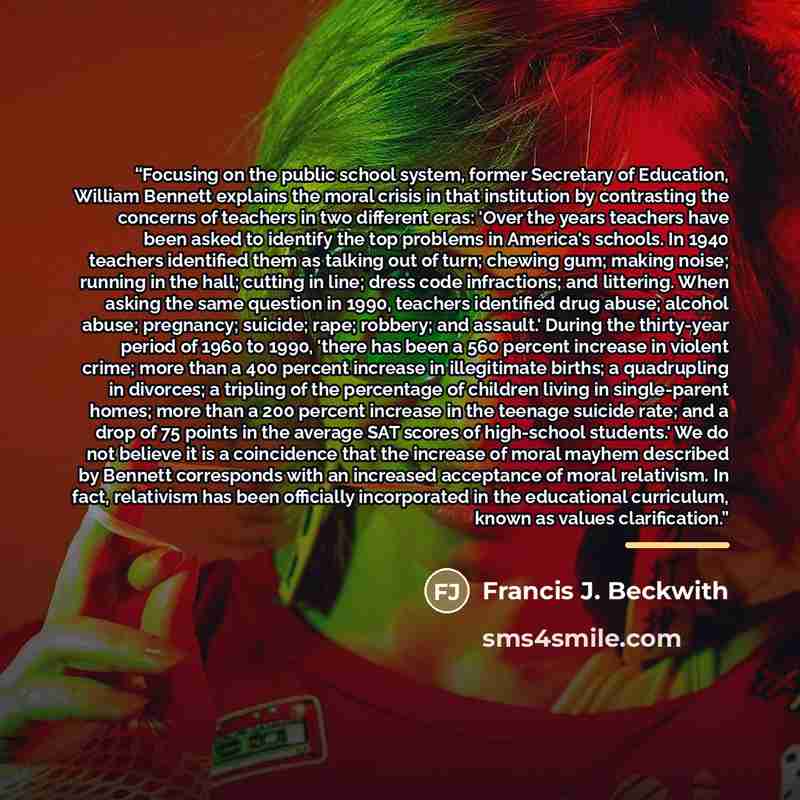 “Focusing on the public school system, former Secretary of Education, William Bennett explains the moral crisis in that institution by contrasting the concerns of teachers in two different eras: 'Over the years teachers have been asked to identify the top problems in America's schools. In 1940…” quote by Francis J. Beckwith