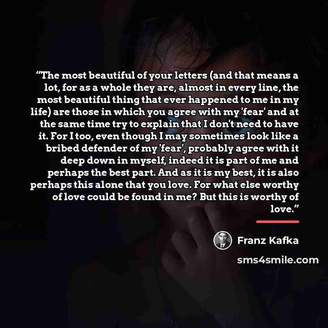 “The most beautiful of your letters (and that means a lot, for as a whole they are, almost in every line, the most beautiful thing that ever happened to me in my life) are those in which you agree with my 'fear' and at the same time try to explain that I don't need to have it. For I too, even…” quote by Franz Kafka