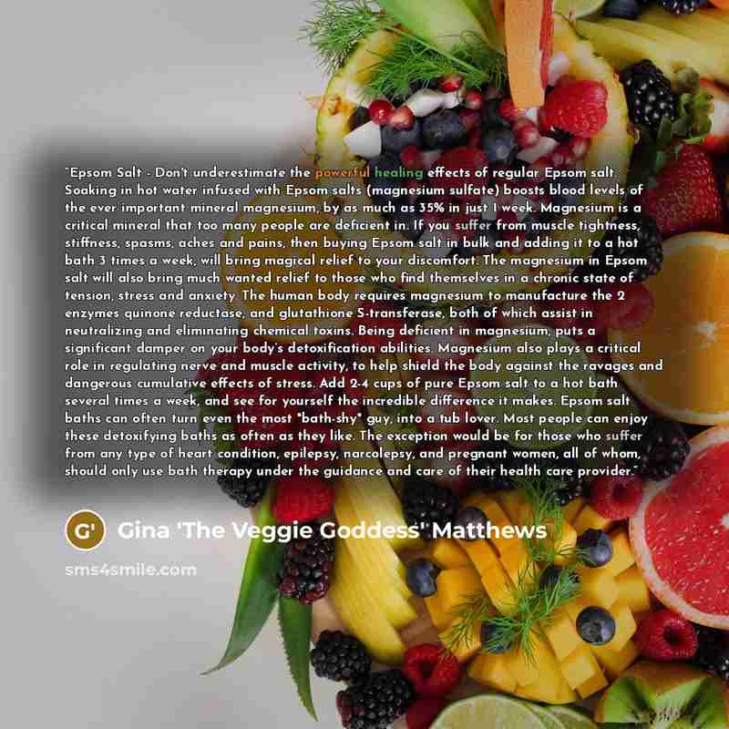 “Epsom Salt - Don't underestimate the powerful healing effects of regular Epsom salt. Soaking in hot water infused with Epsom salts (magnesium sulfate) boosts blood levels of the ever important mineral magnesium, by as much as 35% in just 1 week. Magnesium is a critical mineral that too many people…” quote by Gina 'The Veggie Goddess' Matthews