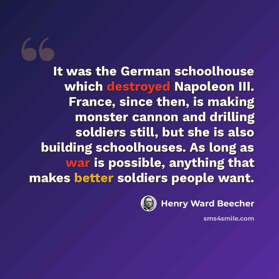 “It was the German schoolhouse which destroyed Napoleon III. France, since then, is making monster cannon and drilling soldiers still, but she is also building schoolhouses. As long as war is possible, anything that makes better soldiers people want.” quote by Henry Ward Beecher