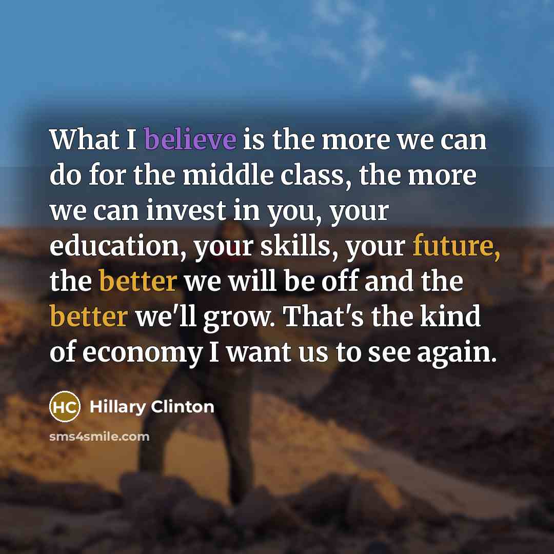 “What I believe is the more we can do for the middle class, the more we can invest in you, your education, your skills, your future, the better we will be off and the better we'll grow. That's the kind of economy I want us to see again.” quote by Hillary Clinton