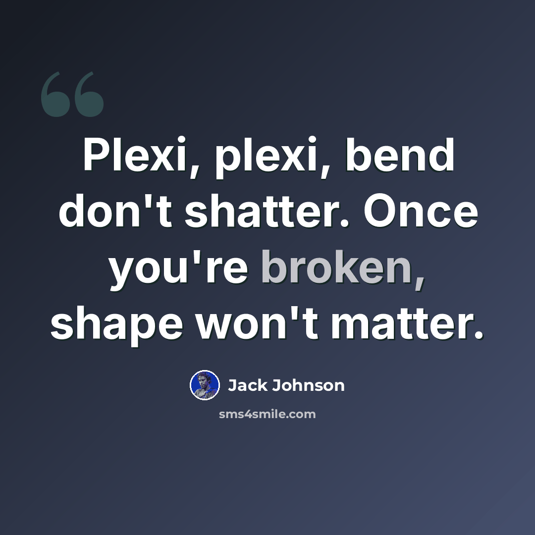 “Plexi, plexi, bend don't shatter. Once you're broken, shape won't matter.” quote by Jack Johnson