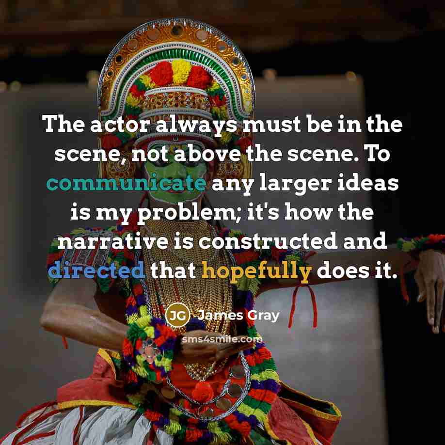 “The actor always must be in the scene, not above the scene. To communicate any larger ideas is my problem; it's how the narrative is constructed and directed that hopefully does it.” quote by James Gray