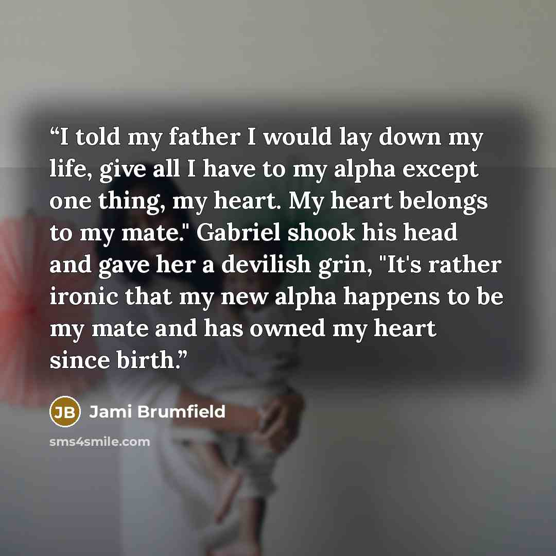“I told my father I would lay down my life, give all I have to my alpha except one thing, my heart. My heart belongs to my mate." Gabriel shook his head and gave her a devilish grin, "It's rather ironic that my new alpha happens to be my mate and has owned my heart since birth.” quote by Jami Brumfield