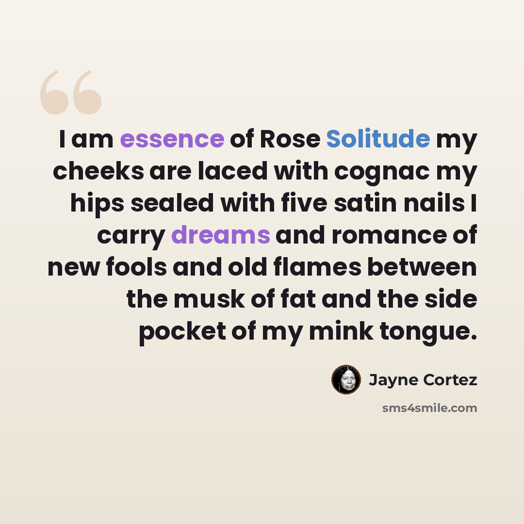 “I am essence of Rose Solitude my cheeks are laced with cognac my hips sealed with five satin nails I carry dreams and romance of new fools and old flames between the musk of fat and the side pocket of my mink tongue.” quote by Jayne Cortez