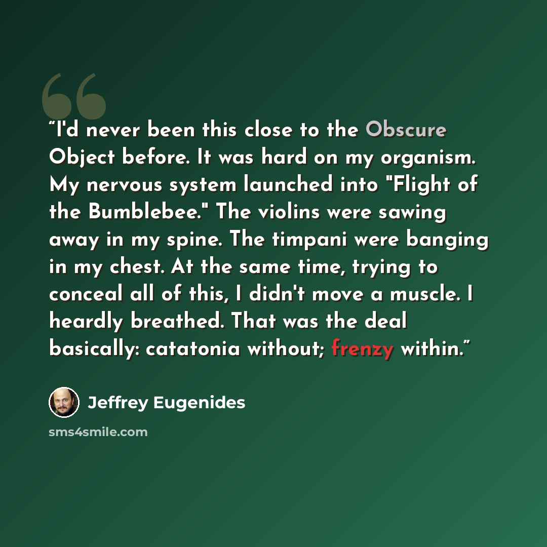 “I'd never been this close to the Obscure Object before. It was hard on my organism. My nervous system launched into "Flight of the Bumblebee." The violins were sawing away in my spine. The timpani were banging in my chest. At the same time, trying to conceal all of this, I didn't move a muscle. I…” quote by Jeffrey Eugenides