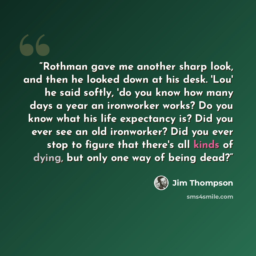 “Rothman gave me another sharp look, and then he looked down at his desk. 'Lou' he said softly, 'do you know how many days a year an ironworker works? Do you know what his life expectancy is? Did you ever see an old ironworker? Did you ever stop to figure that there's all kinds of dying, but only…” quote by Jim Thompson