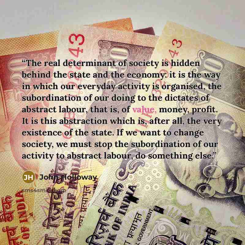 “The real determinant of society is hidden behind the state and the economy: it is the way in which our everyday activity is organised, the subordination of our doing to the dictates of abstract labour, that is, of value, money, profit. It is this abstraction which is, after all, the very existence…” quote by John Holloway