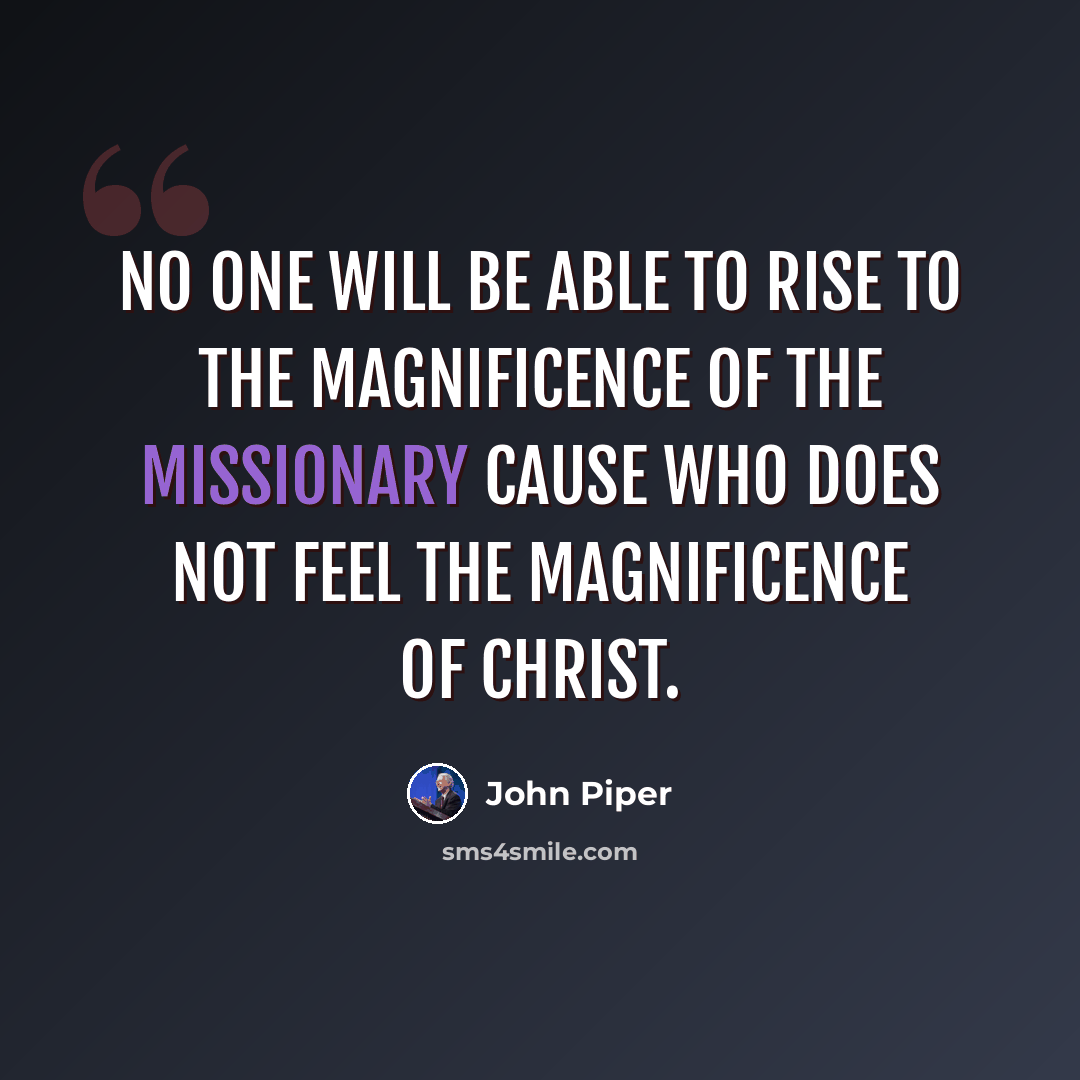“No one will be able to rise to the magnificence of the missionary cause who does not feel the magnificence of Christ.” quote by John Piper