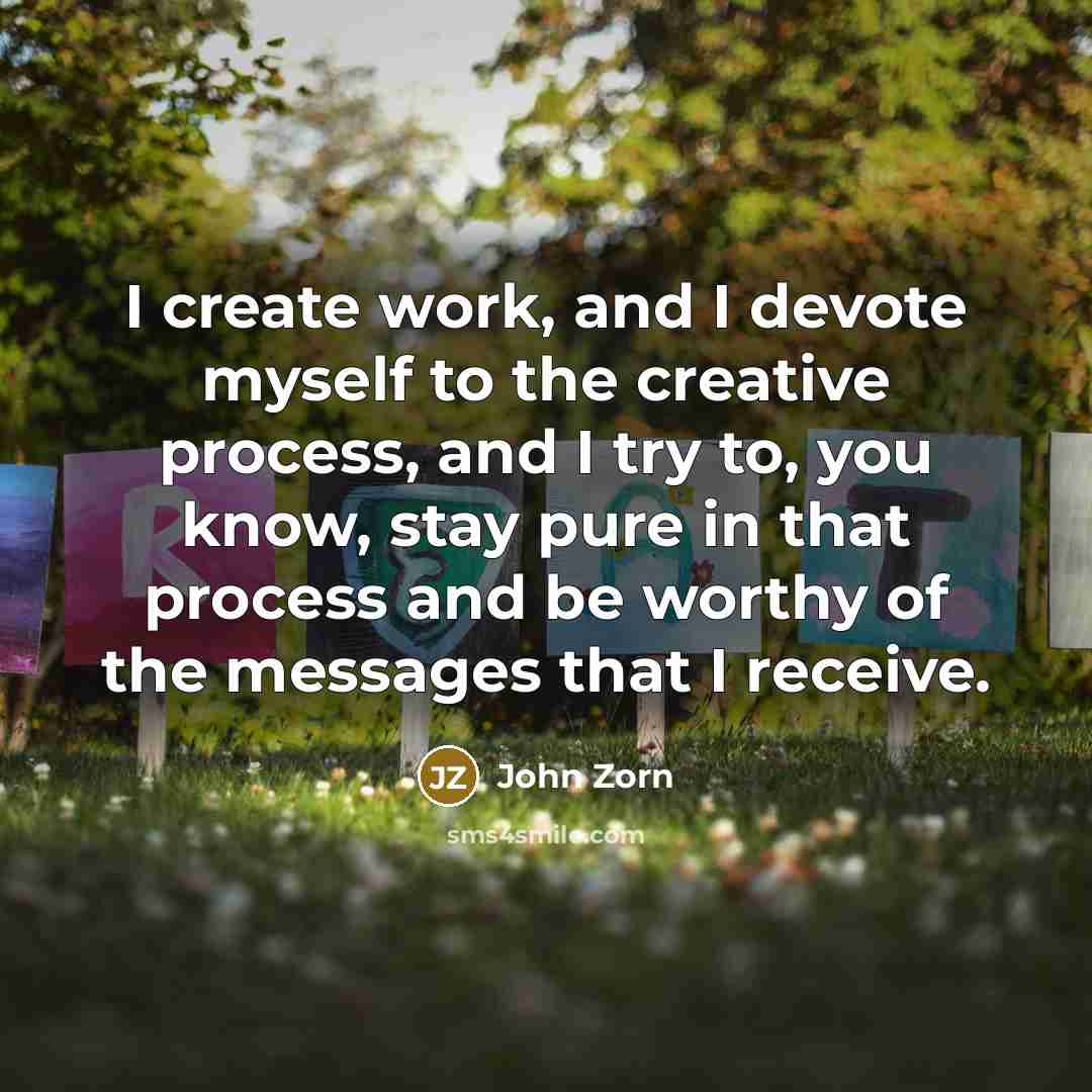 “I create work, and I devote myself to the creative process, and I try to, you know, stay pure in that process and be worthy of the messages that I receive.” quote by John Zorn