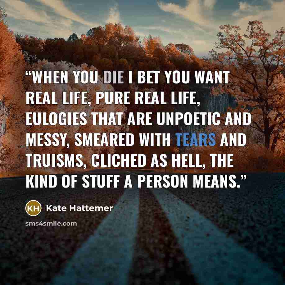 “When you die I bet you want real life, pure real life, eulogies that are unpoetic and messy, smeared with tears and truisms, cliched as hell, the kind of stuff a person means.” quote by Kate Hattemer