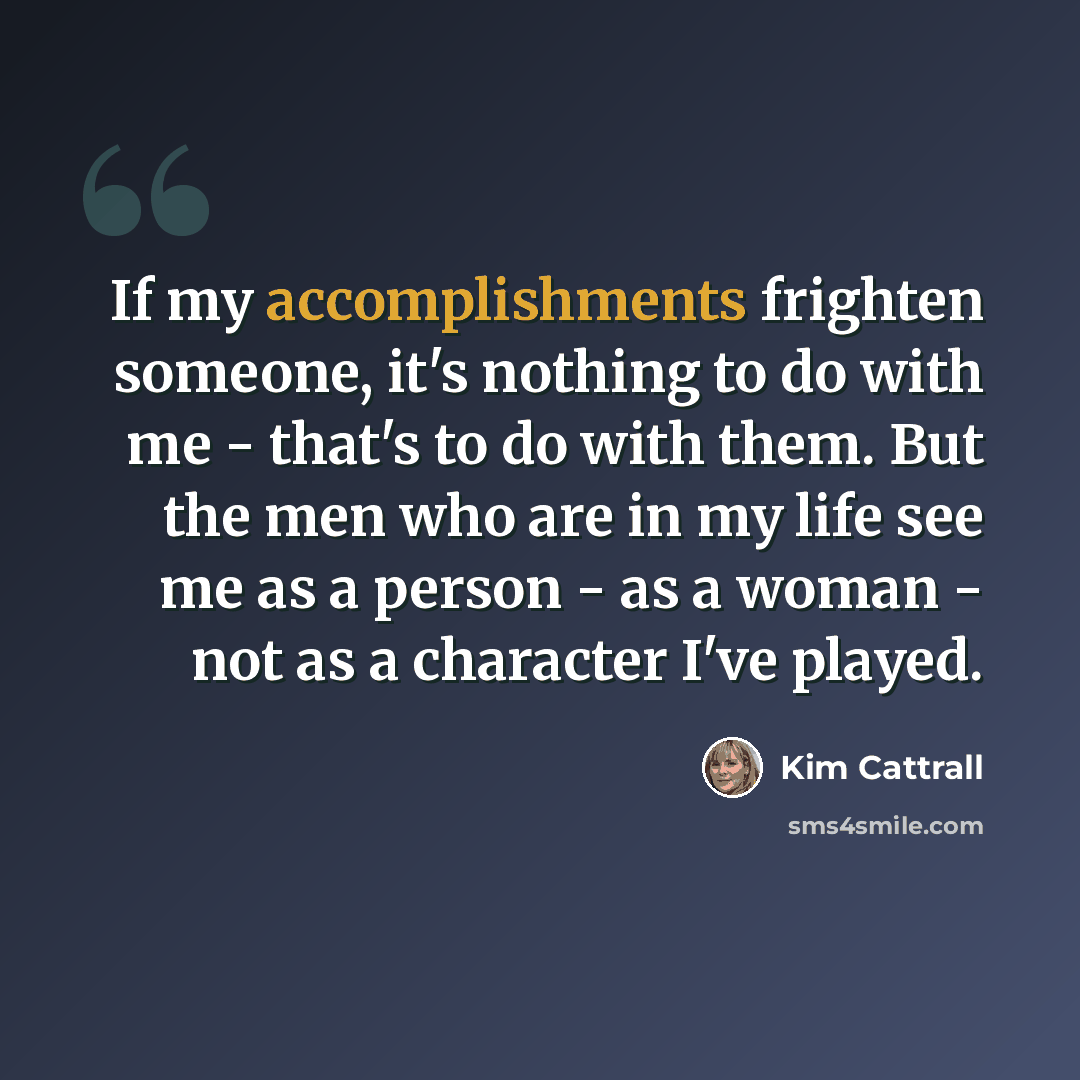 “If my accomplishments frighten someone, it's nothing to do with me - that's to do with them. But the men who are in my life see me as a person - as a woman - not as a character I've played.” quote by Kim Cattrall