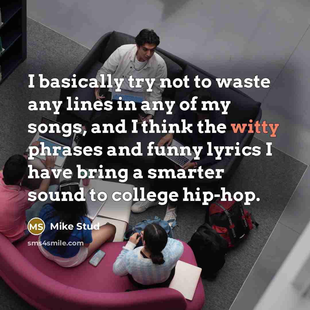 “I basically try not to waste any lines in any of my songs, and I think the witty phrases and funny lyrics I have bring a smarter sound to college hip-hop.” quote by Mike Stud