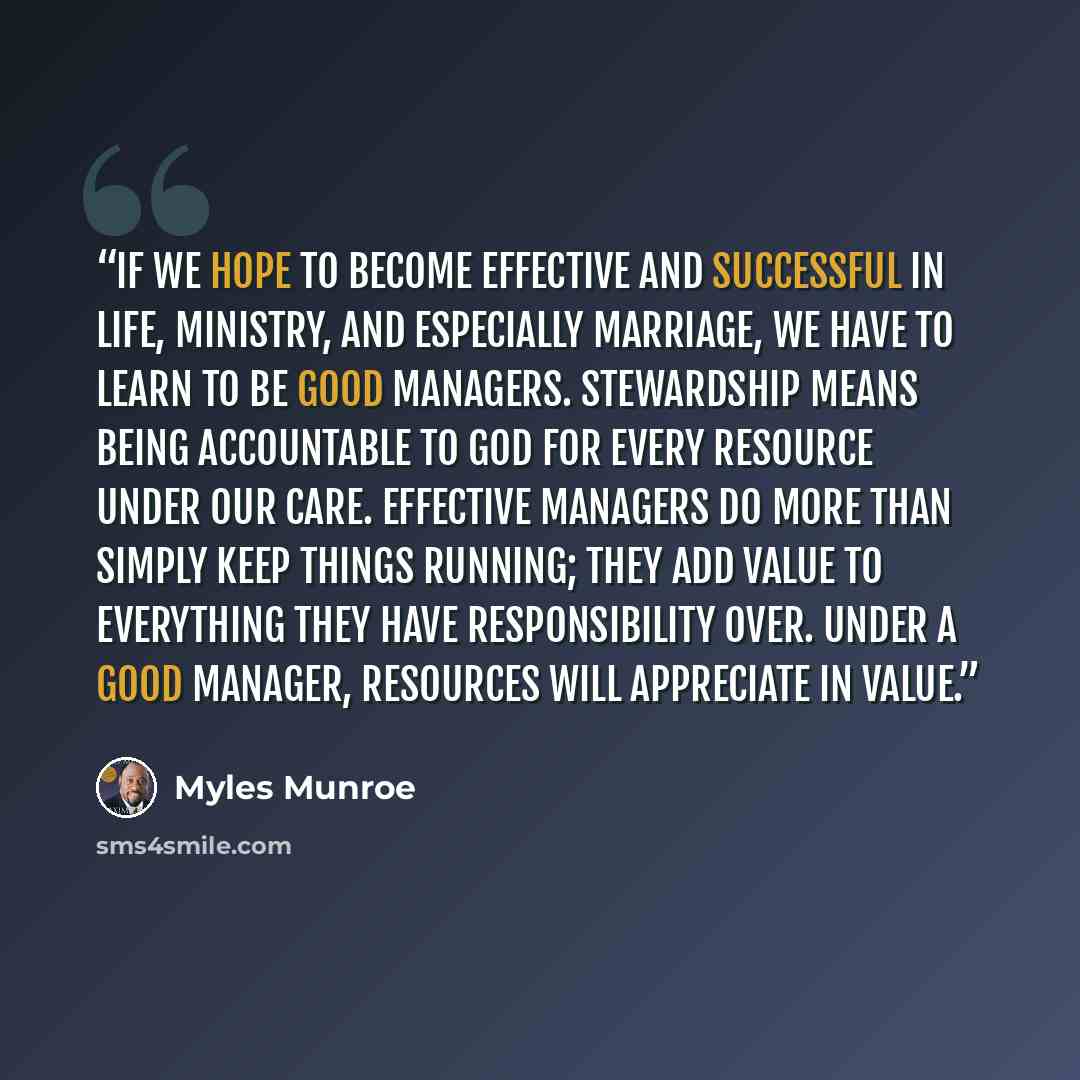 “If we hope to become effective and successful in life, ministry, and especially marriage, we have to learn to be good managers. Stewardship means being accountable to God for every resource under our care. Effective managers do more than simply keep things running; they add value to everything…” quote by Myles Munroe