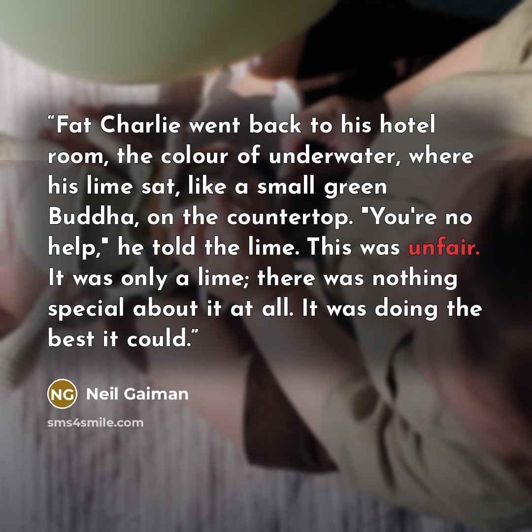 “Fat Charlie went back to his hotel room, the colour of underwater, where his lime sat, like a small green Buddha, on the countertop. "You're no help," he told the lime. This was unfair. It was only a lime; there was nothing special about it at all. It was doing the best it could.” quote by Neil Gaiman