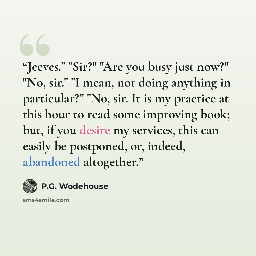 “Jeeves." "Sir?" "Are you busy just now?" "No, sir." "I mean, not doing anything in particular?" "No, sir. It is my practice at this hour to read some improving book; but, if you desire my services, this can easily be postponed, or, indeed, abandoned altogether.” quote by P.G. Wodehouse