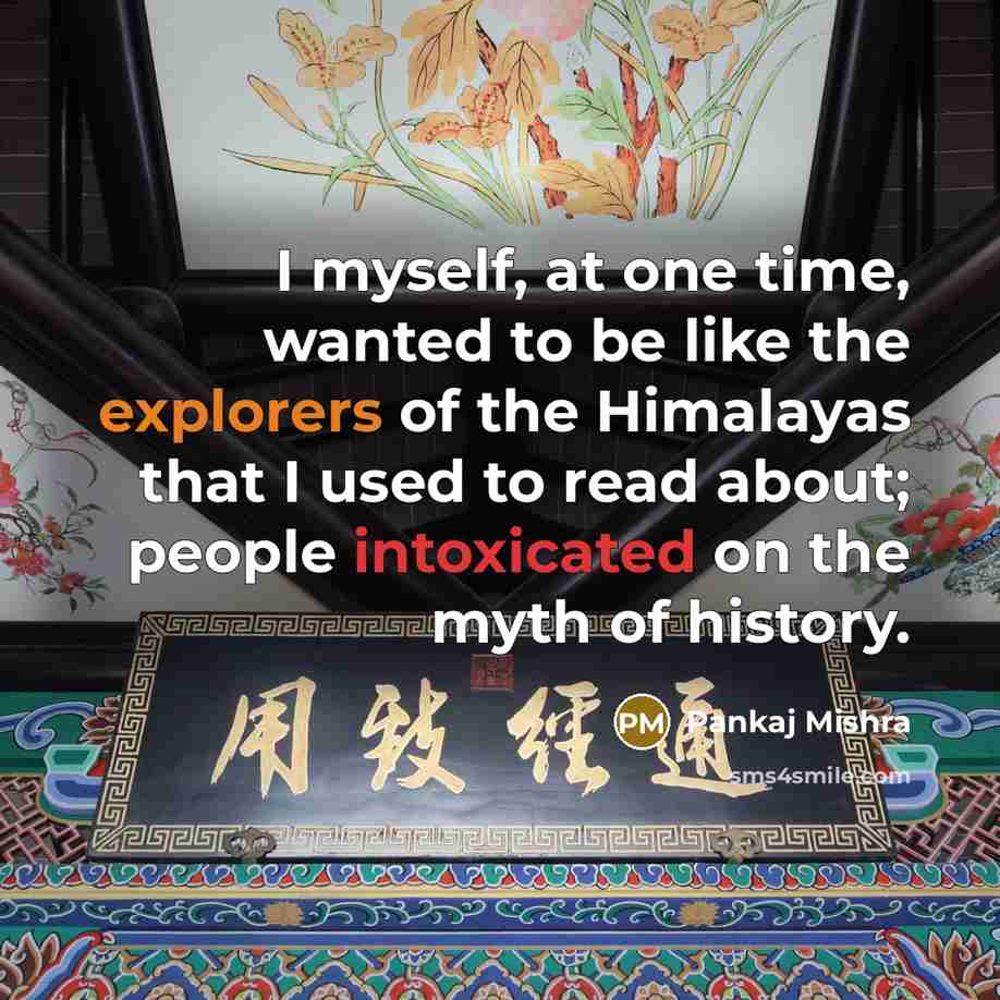 “I myself, at one time, wanted to be like the explorers of the Himalayas that I used to read about; people intoxicated on the myth of history.” quote by Pankaj Mishra