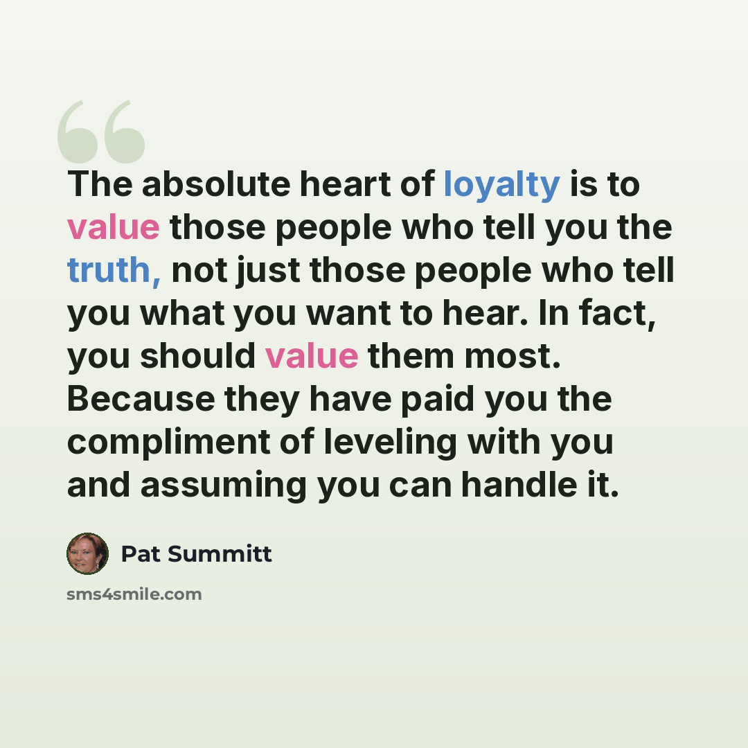 “The absolute heart of loyalty is to value those people who tell you the truth, not just those people who tell you what you want to hear. In fact, you should value them most. Because they have paid you the compliment of leveling with you and assuming you can handle it.” quote by Pat Summitt
