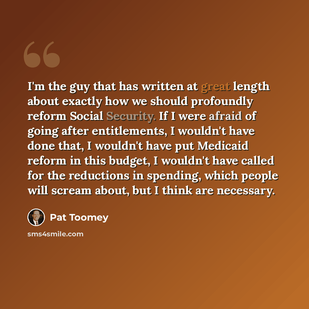 “I'm the guy that has written at great length about exactly how we should profoundly reform Social Security. If I were afraid of going after entitlements, I wouldn't have done that, I wouldn't have put Medicaid reform in this budget, I wouldn't have called for the reductions in spending, which…” quote by Pat Toomey