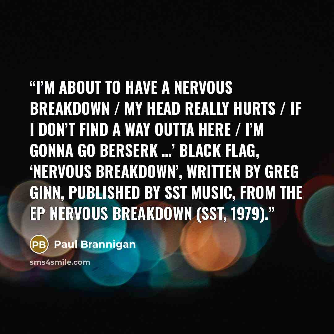 “I’m about to have a nervous breakdown / My head really hurts / If I don’t find a way outta here / I’m gonna go berserk …’ Black Flag, ‘Nervous Breakdown’, written by Greg Ginn, published by SST Music, from the EP Nervous Breakdown (SST, 1979).” quote by Paul Brannigan