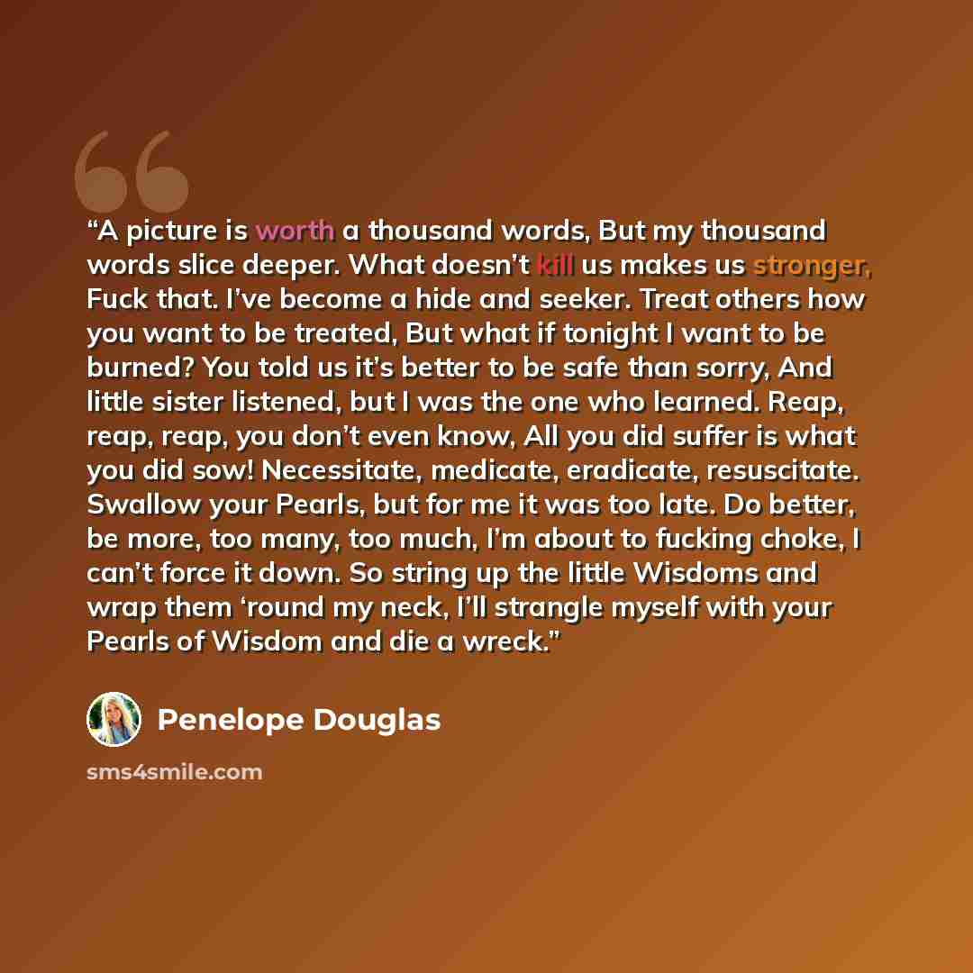 “A picture is worth a thousand words, But my thousand words slice deeper. What doesn’t kill us makes us stronger, Fuck that. I’ve become a hide and seeker. Treat others how you want to be treated, But what if tonight I want to be burned? You told us it’s better to be safe than sorry, And little…” quote by Penelope Douglas