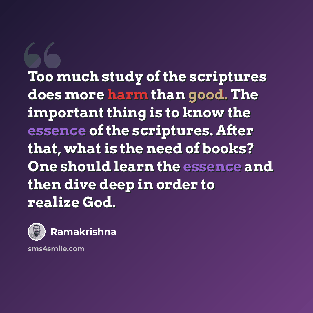 “Too much study of the scriptures does more harm than good. The important thing is to know the essence of the scriptures. After that, what is the need of books? One should learn the essence and then dive deep in order to realize God.” quote by Ramakrishna