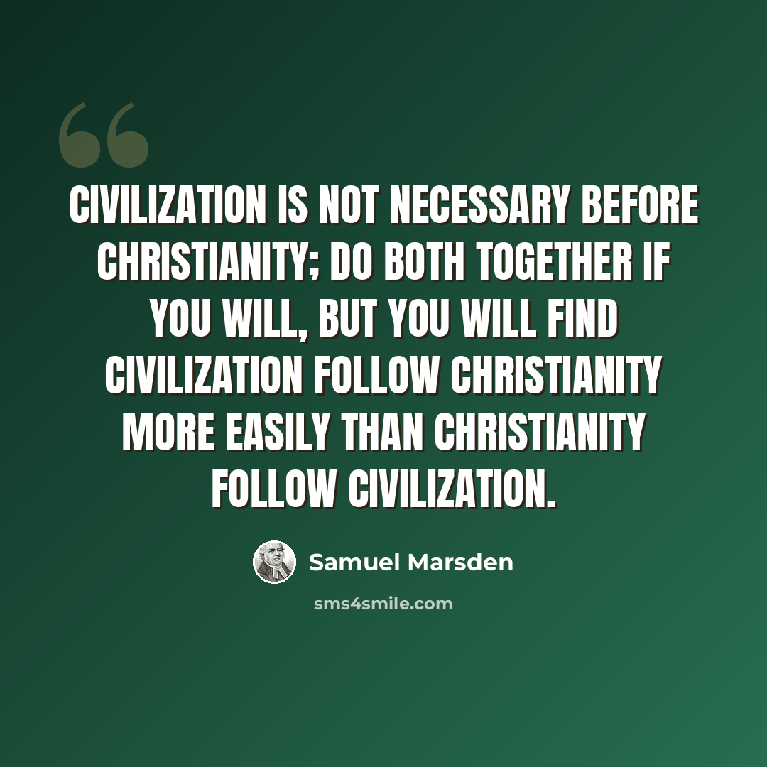 “Civilization is not necessary before Christianity; do both together if you will, but you will find civilization follow Christianity more easily than Christianity follow civilization.” quote by Samuel Marsden