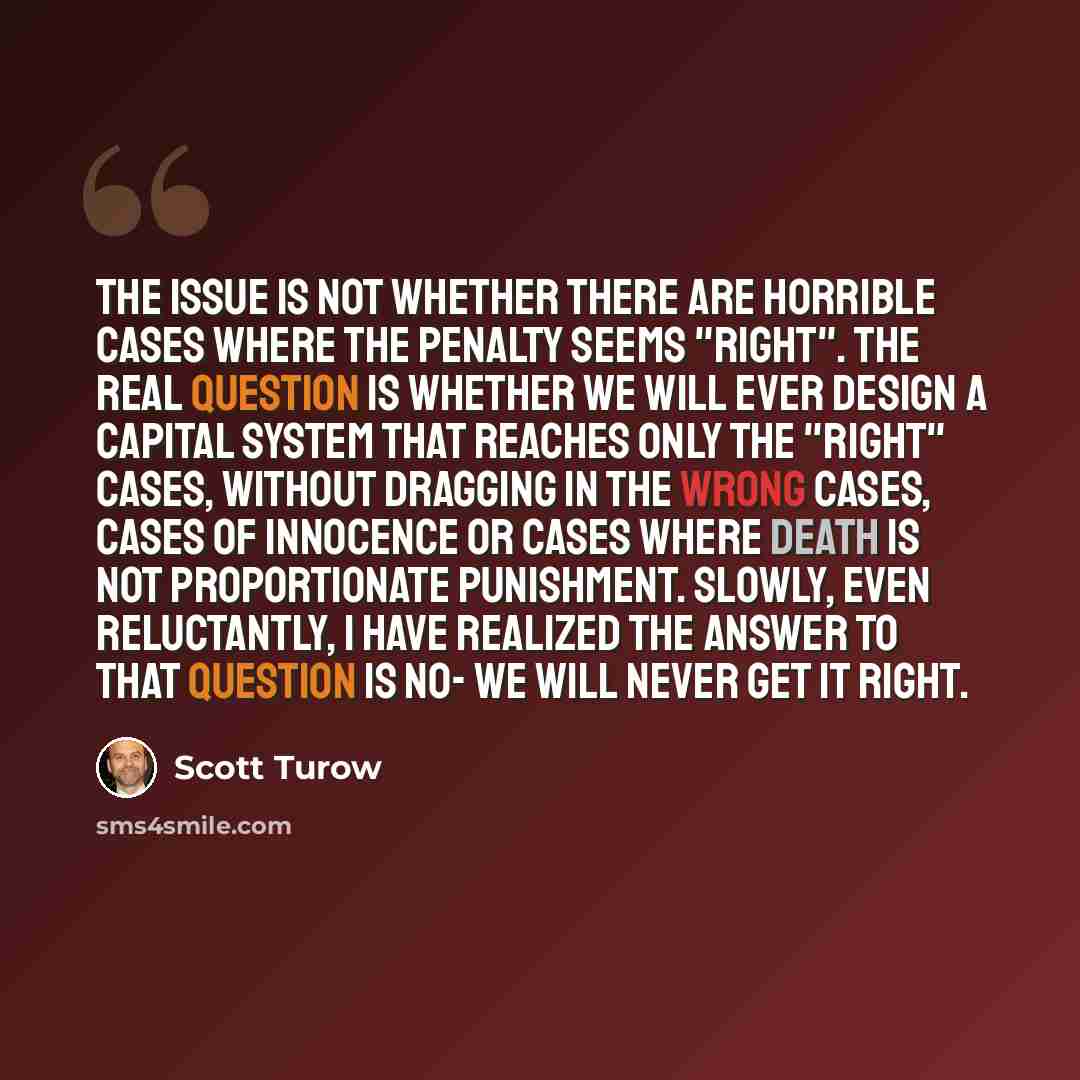 “The issue is not whether there are horrible cases where the penalty seems "right". The real question is whether we will ever design a capital system that reaches only the "right" cases, without dragging in the wrong cases, cases of innocence or cases where death is not proportionate punishment…” quote by Scott Turow