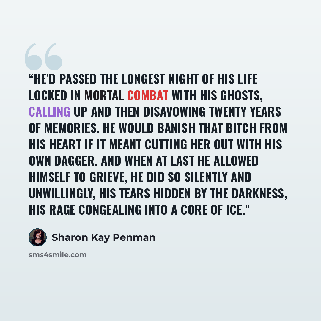 “He’d passed the longest night of his life locked in mortal combat with his ghosts, calling up and then disavowing twenty years of memories. He would banish that bitch from his heart if it meant cutting her out with his own dagger. And when at last he allowed himself to grieve, he did so silently…” quote by Sharon Kay Penman