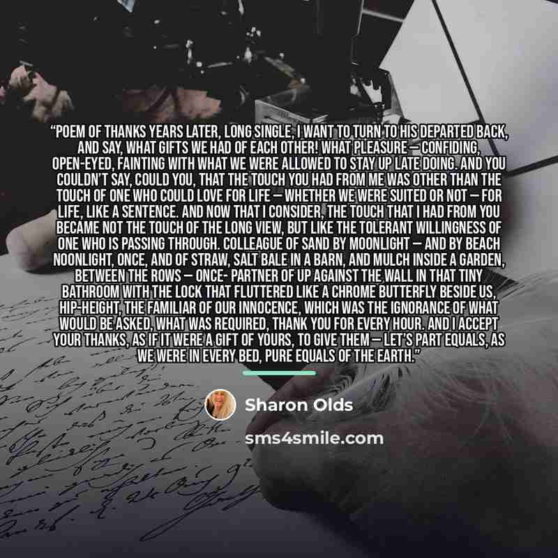 “Poem of Thanks Years later, long single, I want to turn to his departed back, and say, What gifts we had of each other! What pleasure — confiding, open-eyed, fainting with what we were allowed to stay up late doing. And you couldn’t say, could you, that the touch you had from me was other than the…” quote by Sharon Olds